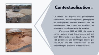 Le Maroc est exposé aux phénomènes
climatiques, météorologiques, géologiques
ou biologiques: risques majeurs tels les
inondations, des crues torrentielles, les
séismes et les glissements de terrains.
L’ère entre 1999 et 2009 , le Maroc a
connu quinze crues importantes, qui ont
fait 1 068 morts et ont touché plus de 146
400 personnes. Les dommages causés par
ces crues ont été considérables et ont
endommagés plusieurs infrastructures.
Contextualisation :
 