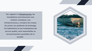 Par rapport à l'infrastructure, les
inondations entretiennent une
relation complexe. Les
infrastructures, y compris les routes,
les ponts, les systèmes de drainage,
les habitations et les installations de
service public, sont essentielles au
fonctionnement quotidien de la
société.
 
