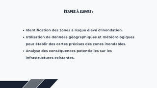 ÉTAPES À SUIVRE :
Identification des zones à risque élevé d'inondation.
Utilisation de données géographiques et météorologiques
pour établir des cartes précises des zones inondables.
Analyse des conséquences potentielles sur les
infrastructures existantes.
 