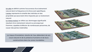 Un aléa se définit comme l'occurrence d'un événement
naturel dont la fréquence et la force sont spécifiques.
L'enjeu représente la totalité des individus et des
propriétés qui pourraient être impactés par un événement
naturel.
Le risque majeur se réfère aux dommages significatifs
résultant d'un événement naturel ou provoqué par
l'homme, capables d'affecter de nombreuses personnes, de
causer des pertes matérielles
Le risque d'inondation résulte de l'eau débordant de son
cours naturel et de la présence humaine et de leurs
constructions dans les zones inondables.
 