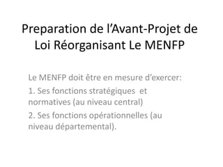 Preparation de l’Avant-Projet de
Loi Réorganisant Le MENFP
Le MENFP doit être en mesure d’exercer:
1. Ses fonctions stratégiques et
normatives (au niveau central)
2. Ses fonctions opérationnelles (au
niveau départemental).
 