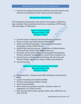 PREPARING FOR THE CIVIL SERVICES EXAMINATION
Reading Between the Lines | 10
 Civil Services (Main) Examination (Written and Interview) for the
selection of candidates for the various services and posts.
PRELIMINARY EXAMINATION
The Preliminary Examination will consist of two papers of Objective
type (multiple choice questions) and carry a maximum of 400 marks,
with each paper of 200 marks.
Paper I: General Studies
Maximum Marks: 200
Duration: 2 hours
 Current events of national and international importance.
 History of India and Indian National Movement. 
 Indian and World Geography - Physical, Social, Economic
Geography of India and the World.
 Indian Polity and Governance - Constitution, Political System,
Panchayati Raj, Public Policy, Rights Issues, etc. 
 Economic and Social Development Sustainable Development,
Poverty, Inclusion, Demographics, Social Sector initiatives, etc. 
 General issues on Environmental Ecology, Bio-diversity and
Climate Change - that do not require subject specialization.  
 General Science.
Paper II: Civil Services Aptitude Test (CSAT)
Maximum Marks: 200
Duration: 2 hours
 Comprehension  Interpersonal skills including communication
skills; 
 Logical reasoning and analytical ability 
 Decision-making and problem-solving 
 General mental ability 
 Basic numeracy (numbers and their relations, orders of
magnitude, etc.) (Class X level)
 Data interpretation (charts, graphs, tables, data sufficiency etc. -
Class X level)
 