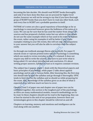 PREPARING FOR THE CIVIL SERVICES EXAMINATION
Reading Between the Lines | 100
becoming the fate decider. We should read NCERT books thoroughly
and only if we have done this than can we proceed for higher level
studies, however we will not be wrong to say that if you have thorough
grasp of NCERT books than you don’t have to read any other book, each
and every line in NCERT are a probable question in itself.
PATHAK sir’s notes are also a good repository of knowledge as far as
psychology is concerned however given the bulkiness of his notes, it is
scary. We can say for sure that he has used the matter from almost all
sources and has prepared a holistic notes but our advice is that please
do not use the same example which sir has used in his notes to explain
the event, rather using his examples it will be better if you create
examples relating to your life events, this will not only add uniqueness
to your answer but you will also be able to correlate with the subject
easily.
Go through one textbook amongst Baron and ciccarelli. For paper II
smarak swain or vajiram printed notes will do. Psychology is something
which one needs to revise everyday so that it’s retained. It does not
require any skill to write the answer. You have to just write what is
being asked. It’s not about introduction and conclusion. It’s about
writing proper answers. Syllabus is vast so it requires constant revision.
The subject has 2 papers- paper 1 deals with the theoretical aspects and
basic principles of psychology, while paper 2 talks about applied
psychology and its use in various fields. After knowing this, the first step
one should take is open the syllabus and go through it thoroughly. UPSC
tends to limit itself to the syllabus and so should us while preparing for
the exam. Also, knowledge of the syllabus gives us an idea of what is
expected of us, and how much we have to cover.
Chapter 2 and 3 of paper one and chapter one of paper two can be
combined together, this section is the toughest part of the psychology,
as there are many mathematical models, research methodology are to
be read. So these chapters should not be read in the beginning, they can
at best be started in the mid of our preparation, however there are
terminologies given in this chapter should be referred on and off.
Chapters on learning, memory and emotions and intelligence can be
read along with one another.
 