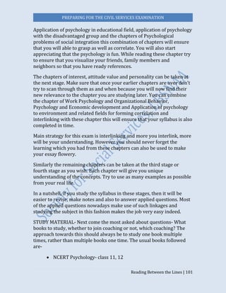 PREPARING FOR THE CIVIL SERVICES EXAMINATION
Reading Between the Lines | 101
Application of psychology in educational field, application of psychology
with the disadvantaged group and the chapters of Psychological
problems of social integration this combination of chapters will ensure
that you will able to grasp as well as correlate. You will also start
appreciating that the psychology is fun. While reading these chapter try
to ensure that you visualize your friends, family members and
neighbors so that you have ready references.
The chapters of interest, attitude value and personality can be taken at
the next stage. Make sure that once your earlier chapters are over don’t
try to scan through them as and when because you will now find their
new relevance to the chapter you are studying later. You can combine
the chapter of Work Psychology and Organizational Behavior,
Psychology and Economic development and Application of psychology
to environment and related fields for forming correlation and
interlinking with these chapter this will ensure that your syllabus is also
completed in time.
Main strategy for this exam is interlinking and more you interlink, more
will be your understanding. However you should never forget the
learning which you had from these chapters can also be used to make
your essay flowery.
Similarly the remaining chapters can be taken at the third stage or
fourth stage as you wish. Each chapter will give you unique
understanding of the concepts. Try to use as many examples as possible
from your real life.
In a nutshell, if you study the syllabus in these stages, then it will be
easier to revise, make notes and also to answer applied questions. Most
of the applied questions nowadays make use of such linkages and
studying the subject in this fashion makes the job very easy indeed.
STUDY MATERIAL- Next come the most asked about questions- What
books to study, whether to join coaching or not, which coaching? The
approach towards this should always be to study one book multiple
times, rather than multiple books one time. The usual books followed
are-
 NCERT Psychology- class 11, 12
 
