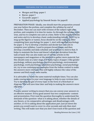 PREPARING FOR THE CIVIL SERVICES EXAMINATION
Reading Between the Lines | 102
 Morgan and King- paper I
 Baron- paper I
 Ciccarelli- paper I
 Applied psychology by Smarak Swain- for paperII
PREPARATION PHASE- Ideally, one should start the preparation around
one year before the prelims, and complete the syllabus by end of
December. Then one can start with revision of the subject right after
prelims, and complete it in time for mains. Go through the syllabus topic
wise, and try to complete one unit at a time. Refer to the standard books
and notes and try to develop a basic understanding initially. Don’t try to
mug up the figures or names, focus should be on the concepts. After
completing basic psychology for paper 1, start with applied psychology
for paper 2. Try to develop a timeline and decide how you aim to
complete your syllabus. I used to prepare broad frame, and then
develop a monthly and daily schedule and would try to stick to that. It
helps to maintain the focus and doesn’t allow any deviation from the
task at hand. One can also make use of various articles in the
newspapers and magazines or the internet to gather more material, but
this should come at a later stage. For many topics of paper 2 like gender
psychology, military psychology, terrorist psychology, environmental
psychology, work psychology, education psychology, social psychology
etc, try to use contemporary examples from the Indian context to make
the answers more relevant. This will highly enhance the value of the
answer and fetch much more marks.
It is advisable to revise the same material multiple times. You can also
make concise notes in your own language to help in easy revision later.
Try to develop the gist of every topic in the form of a flowchart or
diagram. This will save time later and help in making the answers more
effective.
Practice answer writing to ensure that you can convey your answers in
an effective manner. Every good answer has two components- content
and presentation. First read the question thoroughly to understand the
demands of the question- what is it asking about, whether the details of
any theory, or its comparative advantages and disadvantages with
another, or if it is asking about the application part. Just jot down the
points you would want to cover in a few seconds and only then start
writing. This will make sure that you don’t lose track of the question and
 