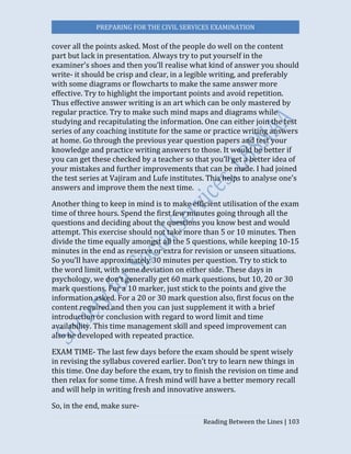 PREPARING FOR THE CIVIL SERVICES EXAMINATION
Reading Between the Lines | 103
cover all the points asked. Most of the people do well on the content
part but lack in presentation. Always try to put yourself in the
examiner’s shoes and then you’ll realise what kind of answer you should
write- it should be crisp and clear, in a legible writing, and preferably
with some diagrams or flowcharts to make the same answer more
effective. Try to highlight the important points and avoid repetition.
Thus effective answer writing is an art which can be only mastered by
regular practice. Try to make such mind maps and diagrams while
studying and recapitulating the information. One can either join the test
series of any coaching institute for the same or practice writing answers
at home. Go through the previous year question papers and test your
knowledge and practice writing answers to those. It would be better if
you can get these checked by a teacher so that you’ll get a better idea of
your mistakes and further improvements that can be made. I had joined
the test series at Vajiram and Lufe institutes. This helps to analyse one’s
answers and improve them the next time.
Another thing to keep in mind is to make efficient utilisation of the exam
time of three hours. Spend the first few minutes going through all the
questions and deciding about the questions you know best and would
attempt. This exercise should not take more than 5 or 10 minutes. Then
divide the time equally amongst all the 5 questions, while keeping 10-15
minutes in the end as reserve or extra for revision or unseen situations.
So you’ll have approximately 30 minutes per question. Try to stick to
the word limit, with some deviation on either side. These days in
psychology, we don’t generally get 60 mark questions, but 10, 20 or 30
mark questions. For a 10 marker, just stick to the points and give the
information asked. For a 20 or 30 mark question also, first focus on the
content required and then you can just supplement it with a brief
introduction or conclusion with regard to word limit and time
availability. This time management skill and speed improvement can
also be developed with repeated practice.
EXAM TIME- The last few days before the exam should be spent wisely
in revising the syllabus covered earlier. Don’t try to learn new things in
this time. One day before the exam, try to finish the revision on time and
then relax for some time. A fresh mind will have a better memory recall
and will help in writing fresh and innovative answers.
So, in the end, make sure-
 