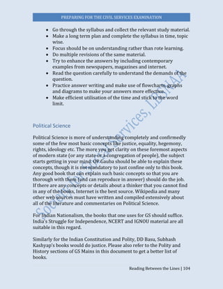 PREPARING FOR THE CIVIL SERVICES EXAMINATION
Reading Between the Lines | 104
 Go through the syllabus and collect the relevant study material.
 Make a long term plan and complete the syllabus in time, topic
wise.
 Focus should be on understanding rather than rote learning.
 Do multiple revisions of the same material.
 Try to enhance the answers by including contemporary
examples from newspapers, magazines and internet.
 Read the question carefully to understand the demands of the
question.
 Practice answer writing and make use of flowcharts, graphs
and diagrams to make your answers more effective.
 Make efficient utilisation of the time and stick to the word
limit.
Political Science
Political Science is more of understanding completely and confirmedly
some of the few most basic concepts like justice, equality, hegemony,
rights, ideology etc. The more you get clarity on these foremost aspects
of modern state (or any state or a congregation of people), the subject
starts getting in your mind. OP Gauba should be able to explain these
concepts, though it is not mandatory to just confine only to this book.
Any good book that can explain such basic concepts so that you are
thorough with them (and can reproduce in answer) should do the job.
If there are any concepts or details about a thinker that you cannot find
in any of the books, Internet is the best source. Wikipedia and many
other web sources must have written and compiled extensively about
all of the literature and commentaries on Political Science.
For Indian Nationalism, the books that one uses for GS should suffice.
India’s Struggle for Independence, NCERT and IGNOU material are all
suitable in this regard.
Similarly for the Indian Constitution and Polity, DD Basu, Subhash
Kashyap’s books would do justice. Please also refer to the Polity and
History sections of GS Mains in this document to get a better list of
books.
 