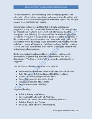 PREPARING FOR THE CIVIL SERVICES EXAMINATION
Reading Between the Lines | 105
Social issues should be dealt directly from the reports (annual and
otherwise) of the various committees and commissions. Download and
read them, make quick summary points from these reports and now you
can use these points in many papers.
Comparative politics is something that is slightly puzzling, one
suggestion is to go for Cosmos book-hives (volume 3) for the topic. And
for international relations, there won’t be better source than the
newspapers and following the current affairs, the various happenings
around the world. But it is also good to get an idea of the background of
the relations with the various countries. Hence, take some books on IR
(any author would do, as long as you are comfortable with the subject)
and then try to use Wikipedia to read about the history of the relations
as well. The same holds for the India and the World part, international
institutions and summits etc.
Books by Amartya Sen also would prove useful, even for overall
development of personality. Economic Development and Social
Opportunity, “The Idea of Justice” etc. are some books that could be
suggested.
Specifically the following topics are to be covered:
 Ancient Indian discourses – Dharmashastra and Arthashastra
 Dalit Discourse –B.R.Ambedkar and Buddhist tradition
 Islamic Discourse –Sir Syed Ahmed Khan
 Hindu Discourse-Sri Aurobindo Ghosh
 Gandhian Discourse- M.K. Gandhi
 Humanist Discourse – M.N.Roy
Suggested Reading:
 Political Theory by OP Gauba
 International Relations by VK Malhotra
 Introduction to the Constitution of India by DD Basu
 Political Thought and Theory
 Books by Shashi Tharoor (Pax Indica etc.)
 