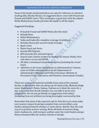 PREPARING FOR THE CIVIL SERVICES EXAMINATION
Reading Between the Lines | 107
Some of the books mentioned below are only for reference or selective
reading (like, Nicolas Henry). As suggested above, start with Prasad and
Prasad and IGNOU notes. They would give a good start with the subject.
Mohit Bhattacharya books provides the depth to all the topics.
Suggested Readings:
 Prasad & Prasad and IGNOU Notes (for the start)
 Rumaki Basu
 Mohit Bhattacharya
 Fadia and Fadia (for complete coverage of syllabus)
 Nicholas Henry (for second round of study)
 Ignou notes
 Rajini Goyal and Arora
 Second ARC Reports
 IJPA Journals (for selected topics)
 Search some articles written by thinkers lie Simon, Waldo, Dror
and others on net and JSTOR.
 All other committee/commission reports (including the recent
ones).
 ‘Splendor in the Grass: Innovations in Administration’ (sixteen
cases on Public Administration by the Department of
Administrative Reforms and Public Grievances, Ministry of
Personnel, Public Grievances and Pensions, Government of India)
There are some good material available from some of the reputed
faculty, in the market. One can always go for them (Like, Bhawani Singh
notes, Sunil Gupta’s Notes, Sadana, Vajiram etc.). Read the notes for a
day or two and then decide whether you can take it up for your
preparation. Do not just go blindly on suggestions from others
(including from us) without you being thoroughly convinced by that.
Remember that most of the aspirants opt for Pub Ad so you must make
your answer unique by giving examples from current affairs, case
studies and government schemes or some charts. And for that, the only
way is to practice answer writing. Write all kinds of answers (long,
short, medium etc. with trying to confine under the word limits) and get
them evaluated either by seniors, friends or faculty.
 