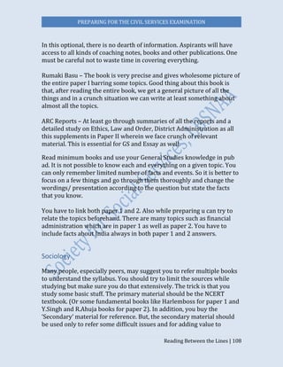 PREPARING FOR THE CIVIL SERVICES EXAMINATION
Reading Between the Lines | 108
In this optional, there is no dearth of information. Aspirants will have
access to all kinds of coaching notes, books and other publications. One
must be careful not to waste time in covering everything.
Rumaki Basu – The book is very precise and gives wholesome picture of
the entire paper I barring some topics. Good thing about this book is
that, after reading the entire book, we get a general picture of all the
things and in a crunch situation we can write at least something about
almost all the topics.
ARC Reports – At least go through summaries of all the reports and a
detailed study on Ethics, Law and Order, District Administration as all
this supplements in Paper II wherein we face crunch of relevant
material. This is essential for GS and Essay as well.
Read minimum books and use your General Studies knowledge in pub
ad. It is not possible to know each and everything on a given topic. You
can only remember limited number of facts and events. So it is better to
focus on a few things and go through them thoroughly and change the
wordings/ presentation according to the question but state the facts
that you know.
You have to link both paper 1 and 2. Also while preparing u can try to
relate the topics beforehand. There are many topics such as financial
administration which are in paper 1 as well as paper 2. You have to
include facts about India always in both paper 1 and 2 answers.
Sociology
Many people, especially peers, may suggest you to refer multiple books
to understand the syllabus. You should try to limit the sources while
studying but make sure you do that extensively. The trick is that you
study some basic stuff. The primary material should be the NCERT
textbook. (Or some fundamental books like Harlemboss for paper 1 and
Y.Singh and R.Ahuja books for paper 2). In addition, you buy the
‘Secondary’ material for reference. But, the secondary material should
be used only to refer some difficult issues and for adding value to
 