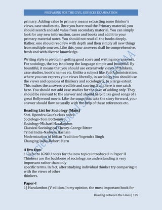 PREPARING FOR THE CIVIL SERVICES EXAMINATION
Reading Between the Lines | 109
primary. Adding value to primary means extracting some thinker’s
views, case studies etc. Once you have read the Primary material, you
should search and add value from secondary material. You can simply
look for any new information, cases and books and add it to your
primary material notes. You should not read all the books deeply.
Rather, one should read few with depth and then simply all new things
from multiple sources. Like this, your answers shall be comprehensive,
fresh and with diverse knowledge.
Writing style is pivotal in getting good score and writing nice answers.
For sociology, the key is to keep the language simple and bountiful. By
bountiful, it means that you should use extensively views of thinkers,
case studies, book’s names etc. Unlike a subject like Pub Administration,
where you can express your views liberally, in sociology you should use
the views and opinions of thinkers and sociologists, to a large extent.
This makes the answers credible and scoring. But, there is one catch
here. You should not add case studies for the sake of adding only. They
should be relevant to the answer and should help it like good songs of a
great Bollywood movie. Like the songs that take the story forward, your
answer should flow naturally with the help of these references etc.
Reading List for Sociology (Main)
Shri. Upendra Gaur’s class notes
Sociology-Tom Bottomore
Sociology-Michael Haralambos
Classical Sociological Theory-George Ritzer
Tribal India-Nadeem Hasnain
Modernization of Indian Tradition-Yogendra Singh
Changing India-Robert Stern
A few tips:
1. Refer to IGNOU notes for the new topics introduced in Paper II
Thinkers are the backbone of sociology, so understanding is very
important rather than only
specific terms. In fact, after studying individual thinker try comparing it
with the views of other
thinkers.
Paper-I
1) Haralambos (V edition, In my opinion, the most important book for
 