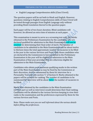 PREPARING FOR THE CIVIL SERVICES EXAMINATION
Reading Between the Lines | 11
 English Language Comprehension skills (Class X level).
The question papers will be set both in Hindi and English. However,
questions relating to English Comprehension skills of Class X level will
be tested through passages from English Language only without
providing Hindi translation thereof in the question paper.
Each paper will be of two hours duration. Blind candidates will
however; be allowed an extra time of minutes at each paper.
This examination is meant to serve as a screening test only; the marks
obtained in the Preliminary Examination by the candidates who are
declared qualified for admission to the Main Examination will not be
counted for determining their final order of merit. The number of
candidates to be admitted to the Main Examination will be about twelve
to thirteen times the total approximate number of vacancies to be filled
in the year in the various Services and Posts. Only those candidates who
are declared by the Commission to have qualified in the Preliminary
Examination in the year will be eligible for admission to the Main
Examination of that year provided they are otherwise eligible for
admission to the Main Examination.
Candidates who obtain such minimum qualifying marks in the written
part of the Main Examination as may be fixed by the Commission at
their discretion, shall be summoned by them for interview for a
Personality Test vide sub-section ‘C’ of Section-II. Marks obtained in the
papers will be counted for ranking. The number of candidates to be
summoned for interview will be about twice the number of vacancies to
be filled.
Marks thus obtained by the candidates in the Main Examination
(written part as well as interview) would determine their final ranking.
Candidates will be allotted to the various Services keeping in view their
ranks in the examination and the preferences expressed by them for the
various Services and Posts.
Note: Please make sure you are well informed about the various details
before filling the preferences.
 