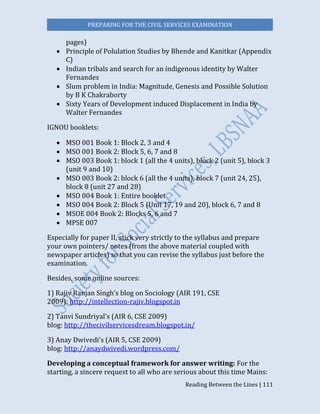 PREPARING FOR THE CIVIL SERVICES EXAMINATION
Reading Between the Lines | 111
pages)
 Principle of Polulation Studies by Bhende and Kanitkar (Appendix
C)
 Indian tribals and search for an indigenous identity by Walter
Fernandes
 Slum problem in India: Magnitude, Genesis and Possible Solution
by B K Chakraborty
 Sixty Years of Development induced Displacement in India by
Walter Fernandes
IGNOU booklets:
 MSO 001 Book 1: Block 2, 3 and 4
 MSO 001 Book 2: Block 5, 6, 7 and 8
 MSO 003 Book 1: block 1 (all the 4 units), block 2 (unit 5), block 3
(unit 9 and 10)
 MSO 003 Book 2: block 6 (all the 4 units), block 7 (unit 24, 25),
block 8 (unit 27 and 28)
 MSO 004 Book 1: Entire booklet
 MSO 004 Book 2: Block 5 (Unit 17, 19 and 20), block 6, 7 and 8
 MSOE 004 Book 2: Blocks 5, 6 and 7
 MPSE 007
Especially for paper II, stick very strictly to the syllabus and prepare
your own pointers/ notes (from the above material coupled with
newspaper articles) so that you can revise the syllabus just before the
examination.
Besides, some online sources:
1) Rajiv Ranjan Singh’s blog on Sociology (AIR 191, CSE
2009): http://intellection-rajiv.blogspot.in
2) Tanvi Sundriyal’s (AIR 6, CSE 2009)
blog: http://thecivilservicesdream.blogspot.in/
3) Anay Dwivedi’s (AIR 5, CSE 2009)
blog: http://anaydwivedi.wordpress.com/
Developing a conceptual framework for answer writing: For the
starting, a sincere request to all who are serious about this time Mains:
 