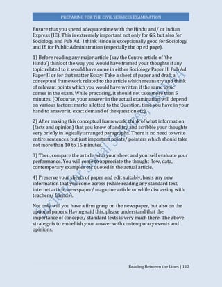 PREPARING FOR THE CIVIL SERVICES EXAMINATION
Reading Between the Lines | 112
Ensure that you spend adequate time with the Hindu and/ or Indian
Express (IE). This is extremely important not only for GS, but also for
Sociology and Pub Ad. I think Hindu is exceptionally good for Sociology
and IE for Public Administration (especially the op ed page).
1) Before reading any major article (say the Centre article of ‘the
Hindu’) think of the way you would have framed your thoughts if any
topic related to it would have come in either Sociology Paper II, Pub Ad
Paper II or for that matter Essay. Take a sheet of paper and draft a
conceptual framework related to the article which means try and think
of relevant points which you would have written if the same topic
comes in the exam. While practicing, it should not take more than 5
minutes. (Of course, your answer in the actual examination will depend
on various factors: marks allotted to the Question, time you have in your
hand to answer it, exact demand of the question etc).
2) After making this conceptual framework, think of what information
(facts and opinion) that you know of and try and scribble your thoughts
very briefly in logically arranged paragraphs. There is no need to write
entire sentences, but just important points/ pointers which should take
not more than 10 to 15 minutes.
3) Then, compare the article with your sheet and yourself evaluate your
performance. You will come to appreciate the thought flow, data,
contemporary examples etc quoted in the actual article.
4) Preserve your sheets of paper and edit suitably, basis any new
information that you come across (while reading any standard text,
internet article, newspaper/ magazine article or while discussing with
teachers/ friends).
Not only will you have a firm grasp on the newspaper, but also on the
optional papers. Having said this, please understand that the
importance of concepts/ standard texts is very much there. The above
strategy is to embellish your answer with contemporary events and
opinions.
 