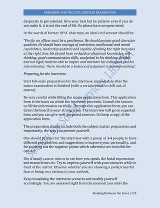 PREPARING FOR THE CIVIL SERVICES EXAMINATION
Reading Between the Lines | 114
desperate to get selected. Give your best but be patient- even if you do
not make it, it is not the end of life. So please have an open-mind.
In the words of former UPSC chairman, an ideal civil servant should be:
“Firstly, an officer must be a gentleman. He should possess good character
qualities. He should have courage of conviction, intellectual and moral
capabilities, leadership qualities and capable of taking the right decisions
at the right time. He should have in-depth professional knowledge, self-
thinking, good communication skills, analytical in his thinking, flexible
and not rigid, must be able to inspire and motivate his colleagues and his
sub-ordinates. There should be a balance of judgment in decision making”.
Preparing for the Interview:
Start full-scale preparation for the interview, immediately after the
mains examination is finished (with a certain break to chill out, of
course).
Be very careful while filling the mains application form. This application
form is the basis on which the interview proceeds. Consult the seniors
to fill the information carefully. Through this application form, you can
direct the board to your strong areas. The interview will go on expected
lines and you can give well-prepared answers. Do keep a copy of the
application form.
The preparation should include both the subject matter preparation and
importantly, the way you present yourself.
One should prepare for the interview with a group of 3-4 people, to have
different perspectives and suggestions to improve your personality, and
for pointing out the negative points which otherwise are invisible for
oneself.
Use a handy cam or mirror to see how you speak, the facial expressions
and mannerisms etc. Try to impress yourself with your answers while in
front of the mirror. Observe whether you are showing a jovial/cheerful
face or being very serious in your outlook.
Keep visualizing the interview scenario and modify yourself
accordingly. You are assessed right from the moment you enter the
 