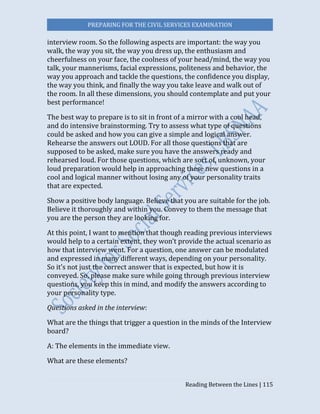PREPARING FOR THE CIVIL SERVICES EXAMINATION
Reading Between the Lines | 115
interview room. So the following aspects are important: the way you
walk, the way you sit, the way you dress up, the enthusiasm and
cheerfulness on your face, the coolness of your head/mind, the way you
talk, your mannerisms, facial expressions, politeness and behavior, the
way you approach and tackle the questions, the confidence you display,
the way you think, and finally the way you take leave and walk out of
the room. In all these dimensions, you should contemplate and put your
best performance!
The best way to prepare is to sit in front of a mirror with a cool head,
and do intensive brainstorming. Try to assess what type of questions
could be asked and how you can give a simple and logical answer.
Rehearse the answers out LOUD. For all those questions that are
supposed to be asked, make sure you have the answers ready and
rehearsed loud. For those questions, which are sort of, unknown, your
loud preparation would help in approaching these new questions in a
cool and logical manner without losing any of your personality traits
that are expected.
Show a positive body language. Believe that you are suitable for the job.
Believe it thoroughly and within you. Convey to them the message that
you are the person they are looking for.
At this point, I want to mention that though reading previous interviews
would help to a certain extent, they won’t provide the actual scenario as
how that interview went. For a question, one answer can be modulated
and expressed in many different ways, depending on your personality.
So it’s not just the correct answer that is expected, but how it is
conveyed. So, please make sure while going through previous interview
questions, you keep this in mind, and modify the answers according to
your personality type.
Questions asked in the interview:
What are the things that trigger a question in the minds of the Interview
board?
A: The elements in the immediate view.
What are these elements?
 