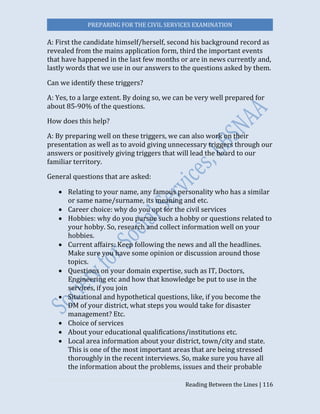 PREPARING FOR THE CIVIL SERVICES EXAMINATION
Reading Between the Lines | 116
A: First the candidate himself/herself, second his background record as
revealed from the mains application form, third the important events
that have happened in the last few months or are in news currently and,
lastly words that we use in our answers to the questions asked by them.
Can we identify these triggers?
A: Yes, to a large extent. By doing so, we can be very well prepared for
about 85-90% of the questions.
How does this help?
A: By preparing well on these triggers, we can also work on their
presentation as well as to avoid giving unnecessary triggers through our
answers or positively giving triggers that will lead the board to our
familiar territory.
General questions that are asked:
 Relating to your name, any famous personality who has a similar
or same name/surname, its meaning and etc.
 Career choice: why do you opt for the civil services
 Hobbies: why do you pursue such a hobby or questions related to
your hobby. So, research and collect information well on your
hobbies.
 Current affairs: Keep following the news and all the headlines.
Make sure you have some opinion or discussion around those
topics.
 Questions on your domain expertise, such as IT, Doctors,
Engineering etc and how that knowledge be put to use in the
services, if you join
 Situational and hypothetical questions, like, if you become the
DM of your district, what steps you would take for disaster
management? Etc.
 Choice of services
 About your educational qualifications/institutions etc.
 Local area information about your district, town/city and state.
This is one of the most important areas that are being stressed
thoroughly in the recent interviews. So, make sure you have all
the information about the problems, issues and their probable
 