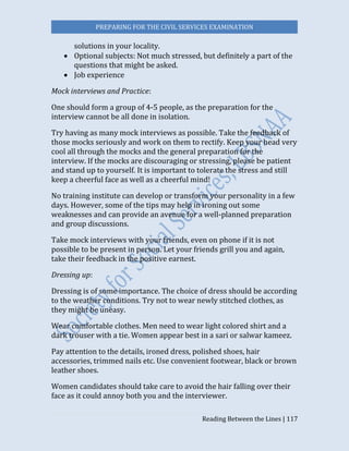 PREPARING FOR THE CIVIL SERVICES EXAMINATION
Reading Between the Lines | 117
solutions in your locality.
 Optional subjects: Not much stressed, but definitely a part of the
questions that might be asked.
 Job experience
Mock interviews and Practice:
One should form a group of 4-5 people, as the preparation for the
interview cannot be all done in isolation.
Try having as many mock interviews as possible. Take the feedback of
those mocks seriously and work on them to rectify. Keep your head very
cool all through the mocks and the general preparation for the
interview. If the mocks are discouraging or stressing, please be patient
and stand up to yourself. It is important to tolerate the stress and still
keep a cheerful face as well as a cheerful mind!
No training institute can develop or transform your personality in a few
days. However, some of the tips may help in ironing out some
weaknesses and can provide an avenue for a well-planned preparation
and group discussions.
Take mock interviews with your friends, even on phone if it is not
possible to be present in person. Let your friends grill you and again,
take their feedback in the positive earnest.
Dressing up:
Dressing is of some importance. The choice of dress should be according
to the weather conditions. Try not to wear newly stitched clothes, as
they might be uneasy.
Wear comfortable clothes. Men need to wear light colored shirt and a
dark trouser with a tie. Women appear best in a sari or salwar kameez.
Pay attention to the details, ironed dress, polished shoes, hair
accessories, trimmed nails etc. Use convenient footwear, black or brown
leather shoes.
Women candidates should take care to avoid the hair falling over their
face as it could annoy both you and the interviewer.
 