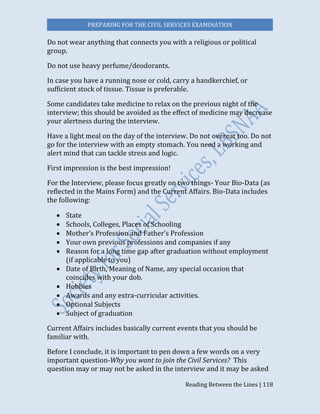 PREPARING FOR THE CIVIL SERVICES EXAMINATION
Reading Between the Lines | 118
Do not wear anything that connects you with a religious or political
group.
Do not use heavy perfume/deodorants.
In case you have a running nose or cold, carry a handkerchief, or
sufficient stock of tissue. Tissue is preferable.
Some candidates take medicine to relax on the previous night of the
interview; this should be avoided as the effect of medicine may decrease
your alertness during the interview.
Have a light meal on the day of the interview. Do not overeat too. Do not
go for the interview with an empty stomach. You need a working and
alert mind that can tackle stress and logic.
First impression is the best impression!
For the Interview, please focus greatly on two things- Your Bio-Data (as
reflected in the Mains Form) and the Current Affairs. Bio-Data includes
the following:
 State
 Schools, Colleges, Places of Schooling
 Mother’s Profession and Father’s Profession
 Your own previous professions and companies if any
 Reason for a long time gap after graduation without employment
(if applicable to you)
 Date of Birth, Meaning of Name, any special occasion that
coincides with your dob.
 Hobbies
 Awards and any extra-curricular activities.
 Optional Subjects
 Subject of graduation
Current Affairs includes basically current events that you should be
familiar with.
Before I conclude, it is important to pen down a few words on a very
important question-Why you want to join the Civil Services? This
question may or may not be asked in the interview and it may be asked
 