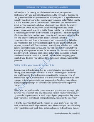 PREPARING FOR THE CIVIL SERVICES EXAMINATION
Reading Between the Lines | 119
indirectly too (as to why you didn’t continue with your previous
profession, why you quit etc). Nevertheless, the very act of thinking on
this question will be an eye-opener for many of you. It is a good exercise
to really question yourself as to why have you come so far? What exactly
is it that attracted you to the Services? The reasons can be numerous-
social service, personal ambition, job security, prestige in the society,
contribution to the nation, some childhood inspiration etc. These
answers may sound repetitive to the Board but the real point of testing
is something else when the Board asks this question. The main purpose
of this question is to evaluate your honesty and your conviction for this
job. The answer to this question lies not so much in verbal
communication as it does in the non-verbal communication. Whether
you realize it or not, there is something about this question that just
exposes your real self. The examiner can easily see whether you really
believe in what you are saying. And you will only believe in what you
are saying when you are honest. Be honest not just to the examiner but
also to yourself. I am sure each one of us has good intentions at heart
but do we have the conviction to stick to them when the going gets
tough. If you do, then you will not have a problem with answering this
question.
Failing to find your name in the merit list
Superpower forbid, Coming this far to the Interview stage and not
finding your name in the merit list is one of those toughest moments
one might have to digest. It means, repeating the complete cycle of
examination again. It needs more of a mental courage and attitude than
changes or improvements in your preparation. You have done almost
everything right except for some mistake somewhere which proved
costly.
Either you can just keep the result aside and give the next attempt right
away as you could not find any mistake as such in your preparation, or
try to make improvements at each stage of your preparation. Try to win
over yourself at every level, be it preliminary, mains or the interview.
If it is the interview that was the reason for your misfortune, you will
have your chance with high fortunes soon. Make sure you can take along
with you all the good work done so far and repeat it. Don’t leave things
 