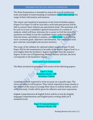 PREPARING FOR THE CIVIL SERVICES EXAMINATION
Reading Between the Lines | 12
The Main Examination is intended to assess the overall intellectual
traits and depth of understanding of candidates rather than merely the
range of their information and memory.
The nature and standard of questions in the General Studies papers
(Paper II to Paper V) will be such that a well-educated person will be
able to answer them without any specialized study. The questions will
be such as to test a candidate’s general awareness of a variety of
subjects, which will have relevance for a career in Civil Services. The
questions are likely to test the candidate’s basic understanding of all
relevant issues, and ability to analyze, and take a view on conflicting
socio- economic goals, objectives and demands. The candidates must
give relevant, meaningful and succinct answers.
The scope of the syllabus for optional subject papers (Paper VI and
Paper VII) for the examination is broadly of the honors degree level i.e. a
level higher than the bachelors’ degree and lower than the masters’
degree. In the case of Engineering, Medical Science and law, the level
corresponds to the bachelors’ degree.
MAIN (WRITTEN) EXAMINATION
The Main (written) Examination will consist of the following papers:
Paper I: Essay
Maximum Marks: 200
Duration: 3 Hours
Candidates will be required to write an essay on a specific topic. The
choice of subjects will be given. They will be expected to keep closely to
the subject of the essay to arrange their ideas in orderly fashion, and to
write concisely. Credit will be given for effective and exact expression.
English Comprehension & English Précis will be to test the English
language Comprehension and English précis writing skills (at X
standard level).
Paper II: General Studies I 
Maximum Marks: 250
 