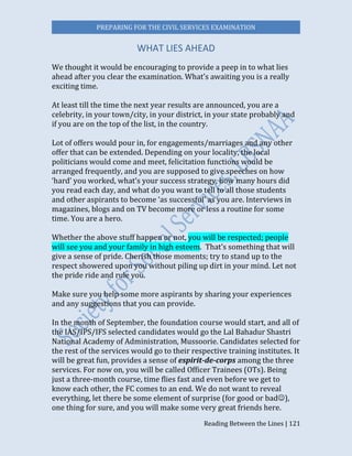 PREPARING FOR THE CIVIL SERVICES EXAMINATION
Reading Between the Lines | 121
WHAT LIES AHEAD
We thought it would be encouraging to provide a peep in to what lies
ahead after you clear the examination. What’s awaiting you is a really
exciting time.
At least till the time the next year results are announced, you are a
celebrity, in your town/city, in your district, in your state probably and
if you are on the top of the list, in the country.
Lot of offers would pour in, for engagements/marriages and any other
offer that can be extended. Depending on your locality, the local
politicians would come and meet, felicitation functions would be
arranged frequently, and you are supposed to give speeches on how
‘hard’ you worked, what’s your success strategy, how many hours did
you read each day, and what do you want to tell to all those students
and other aspirants to become ‘as successful’ as you are. Interviews in
magazines, blogs and on TV become more or less a routine for some
time. You are a hero.
Whether the above stuff happen or not, you will be respected; people
will see you and your family in high esteem. That’s something that will
give a sense of pride. Cherish those moments; try to stand up to the
respect showered upon you without piling up dirt in your mind. Let not
the pride ride and rule you.
Make sure you help some more aspirants by sharing your experiences
and any suggestions that you can provide.
In the month of September, the foundation course would start, and all of
the IAS/IPS/IFS selected candidates would go the Lal Bahadur Shastri
National Academy of Administration, Mussoorie. Candidates selected for
the rest of the services would go to their respective training institutes. It
will be great fun, provides a sense of espirit-de-corps among the three
services. For now on, you will be called Officer Trainees (OTs). Being
just a three-month course, time flies fast and even before we get to
know each other, the FC comes to an end. We do not want to reveal
everything, let there be some element of surprise (for good or bad),
one thing for sure, and you will make some very great friends here.
 