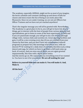 PREPARING FOR THE CIVIL SERVICES EXAMINATION
Reading Between the Lines | 122
The academy, especially LBSNAA, might not be as most of you imagine,
the hectic schedule and constant climbing up and down of hills for
classes and mess erases the fun of being in an exotic place like
Mussoorie. Since we are under training, we are not yet Officers but
Officer Trainees and we have not yet reached anywhere!
That’s the singular message you will all be greeted with. Nevertheless,
The Academy is a great place to be in, you will get to learn lots of new
things, get to interact with the best of people from various domains and
specializations, get to listen to some of the best experiences on field and
if you are passionate enough, you will get to do a lot of work through
village visits, various clubs and societies etc. Great sporting facilities and
gym, it will be a nice evening every day (if you are relieved from your
classes by that time, and you don’t have any submissions/cultural
programs to prepare for). But mornings won’t be so nice, with our
dearest PT Sir waiting for a daily dose of exercises/Aerobics (a.k.a sleep
dance) and yoga, for which we have to go down a hill (and come up
back, of course). And you miss any of these, you are again greeted
impassionedly, this time with a show cause notice.
And the stories go on. We cannot tell you everything even if we wanted
to. You have to see it for yourselves. We are all waiting for you!
Believe in yourself that you can make it. You will make it. And,
Make it.
All the best!
 
