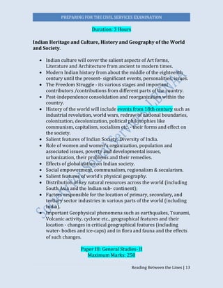 PREPARING FOR THE CIVIL SERVICES EXAMINATION
Reading Between the Lines | 13
Duration: 3 Hours
Indian Heritage and Culture, History and Geography of the World
and Society.
 Indian culture will cover the salient aspects of Art forms,
Literature and Architecture from ancient to modern times.
 Modern Indian history from about the middle of the eighteenth
century until the present- significant events, personalities, issues.
 The Freedom Struggle - its various stages and important
contributors /contributions from different parts of the country.
 Post-independence consolidation and reorganization within the
country.
 History of the world will include events from 18th century such as
industrial revolution, world wars, redraw of national boundaries,
colonization, decolonization, political philosophies like
communism, capitalism, socialism etc. - their forms and effect on
the society.
 Salient features of Indian Society, Diversity of India.
 Role of women and women’s organization, population and
associated issues, poverty and developmental issues,
urbanization, their problems and their remedies.
 Effects of globalization on Indian society.
 Social empowerment, communalism, regionalism & secularism.
 Salient features of world’s physical geography.
 Distribution of key natural resources across the world (including
South Asia and the Indian sub- continent);
 Factors responsible for the location of primary, secondary, and
tertiary sector industries in various parts of the world (including
India).
 Important Geophysical phenomena such as earthquakes, Tsunami,
Volcanic activity, cyclone etc., geographical features and their
location - changes in critical geographical features (including
water- bodies and ice-caps) and in flora and fauna and the effects
of such changes.  
Paper III: General Studies- II
Maximum Marks: 250
 
