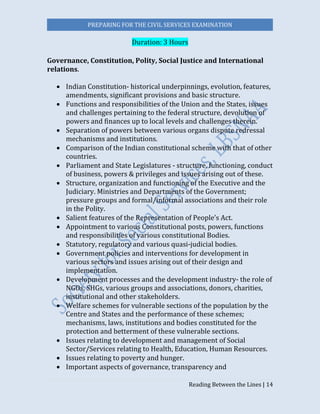 PREPARING FOR THE CIVIL SERVICES EXAMINATION
Reading Between the Lines | 14
Duration: 3 Hours
Governance, Constitution, Polity, Social Justice and International
relations.
 Indian Constitution- historical underpinnings, evolution, features,
amendments, significant provisions and basic structure.
 Functions and responsibilities of the Union and the States, issues
and challenges pertaining to the federal structure, devolution of
powers and finances up to local levels and challenges therein.
 Separation of powers between various organs dispute redressal
mechanisms and institutions.
 Comparison of the Indian constitutional scheme with that of other
countries.
 Parliament and State Legislatures - structure, functioning, conduct
of business, powers & privileges and issues arising out of these.
 Structure, organization and functioning of the Executive and the
Judiciary. Ministries and Departments of the Government;
pressure groups and formal/informal associations and their role
in the Polity.
 Salient features of the Representation of People’s Act.
 Appointment to various Constitutional posts, powers, functions
and responsibilities of various constitutional Bodies.
 Statutory, regulatory and various quasi-judicial bodies.
 Government policies and interventions for development in
various sectors and issues arising out of their design and
implementation.
 Development processes and the development industry- the role of
NGOs, SHGs, various groups and associations, donors, charities,
institutional and other stakeholders.
 Welfare schemes for vulnerable sections of the population by the
Centre and States and the performance of these schemes;
mechanisms, laws, institutions and bodies constituted for the
protection and betterment of these vulnerable sections.
 Issues relating to development and management of Social
Sector/Services relating to Health, Education, Human Resources.
 Issues relating to poverty and hunger.
 Important aspects of governance, transparency and
 
