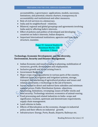 PREPARING FOR THE CIVIL SERVICES EXAMINATION
Reading Between the Lines | 15
accountability, e-governance- applications, models, successes,
limitations, and potential; citizens charters, transparency &
accountability and institutional and other measures.
 Role of civil services in a democracy.
 India and its neighborhood - relations.
 Bilateral, regional and global groupings and agreements involving
India and/or affecting India’s interests.
 Effect of policies and politics of developed and developing
countries on India’s interests, Indian diaspora.
 Important International institutions, agencies and fora- their
structure, mandate.
Paper IV: General Studies III
Maximum Marks: 250
Duration: 3 Hours
Technology, Economic Development, and Bio diversity,
Environment, Security and Disaster Management.
 Indian Economy and issues relating to planning, mobilization of
resources, growth, development and employment.
 Inclusive growth and issues arising from it.
 Government Budgeting.
 Major crops cropping patterns in various parts of the country,
different types of irrigation and irrigation systems, storage,
transport and marketing of agricultural produce and issues and
related constraints; e-technology in the aid of farmers.
 Issues related to direct and indirect farm subsidies and minimum
support prices; Public Distribution System- objectives,
functioning, limitations, revamping; issues of buffer stocks and
food security; Technology missions; economics of animal-rearing.
 Food processing and related industries in India- scope and
significance, location, upstream and downstream requirements,
supply chain management.
 Land reforms in India.
 Effects of liberalization on the economy, changes in industrial
policy and their effects on industrial  growth.
 Infrastructure: Energy, Ports, Roads, Airports, Railways etc.
 
