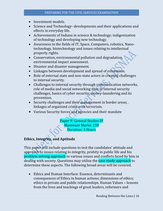 PREPARING FOR THE CIVIL SERVICES EXAMINATION
Reading Between the Lines | 16
 Investment models.
 Science and Technology- developments and their applications and
effects in everyday life.
 Achievements of Indians in science & technology; indigenization
of technology and developing new technology.
 Awareness in the fields of IT, Space, Computers, robotics, Nano-
technology, biotechnology and issues relating to intellectual
property rights.
 Conservation, environmental pollution and degradation,
environmental impact assessment.
 Disaster and disaster management.
 Linkages between development and spread of extremism.
 Role of external state and non-state actors in creating challenges
to internal security.
 Challenges to internal security through communication networks,
role of media and social networking sites in internal security
challenges, basics of cyber security; money-laundering and its
prevention.
 Security challenges and their management in border areas;
linkages of organized crime with terrorism.
 Various Security forces and agencies and their mandate  
Paper V: General Studies IV
Maximum Marks: 250
Duration: 3 Hours
Ethics, Integrity, and Aptitude  
This paper will include questions to test the candidates’ attitude and
approach to issues relating to integrity, probity in public life and his
problem solving approach to various issues and conflicts faced by him in
dealing with society. Questions may utilize the case study approach to
determine these aspects. The following broad areas will be covered.
 Ethics and Human Interface: Essence, determinants and
consequences of Ethics in human actions; dimensions of ethics;
ethics in private and public relationships. Human Values – lessons
from the lives and teachings of great leaders, reformers and
 