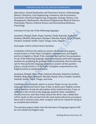 PREPARING FOR THE CIVIL SERVICES EXAMINATION
Reading Between the Lines | 18
Agriculture, Animal Husbandry and Veterinary Science, Anthropology,
Botany, Chemistry, Civil Engineering, Commerce and Accountancy,
Economics, Electrical Engineering, Geography, Geology, History, Law,
Management, Mathematics, Mechanical Engineering, Medical Sciences,
Philosophy, Physics, Political Science and International Relations,
Psychology.
Literature of any one of the following languages:
Assamese, Bengali, Bodo, Dogri, Gujarati, Hindi, Kannada, Kashmiri,
Konkani, Maithili, Malayalam, Manipuri, Marathi, Nepali, Oriya, Punjabi,
Sanskrit, Santhali, Sindhi, Tamil, Telugu, Urdu, English.
Each paper will be of three hours duration.
Candidates will have the option to answer all the question papers,
except Section 2 of the Paper-I (English comprehension and English
précis) in English or Hindi. If the candidate has had his/ her graduation
in any of the following language mediums using the particular language
medium for qualifying the graduate level examination, then he/she may
opt for that particular language medium to answer all the question
papers, except Section 2 of the Paper-I (English comprehension and
English précis) as mentioned below.
Assamese, Bengali, Bodo, Dogri, Gujarati, Kannada, Kashmiri, Konkani,
Maithili, Malayalam, Manipuri, Marathi, Nepali, Oriya, Punjabi, Sanskrit,
Santhali, Sindhi, Tamil, Telugu, and Urdu.
Candidates exercising the option to answer Papers in any one of the
languages mentioned above may, if they so desire, give English version
within brackets of only the description of the technical terms, if any, in
addition to the version in the language opted by them. Candidates
should, however, note that if they misuse the above rule, a deduction
will be made on this account from the total marks otherwise accruing to
them and in extreme cases; their script(s) will not be valued for being in
an unauthorized medium.
The question papers (other than the literature of language papers) will
be set in Hindi and English only.
 