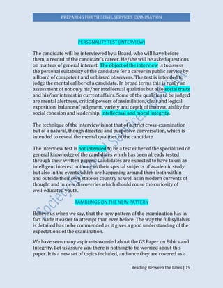 PREPARING FOR THE CIVIL SERVICES EXAMINATION
Reading Between the Lines | 19
PERSONALITY TEST (INTERVIEW)
The candidate will be interviewed by a Board, who will have before
them, a record of the candidate’s career. He/she will be asked questions
on matters of general interest. The object of the interview is to assess
the personal suitability of the candidate for a career in public service by
a Board of competent and unbiased observers. The test is intended to
judge the mental caliber of a candidate. In broad terms this is really an
assessment of not only his/her intellectual qualities but also social traits
and his/her interest in current affairs. Some of the qualities to be judged
are mental alertness, critical powers of assimilation, clear and logical
exposition, balance of judgment, variety and depth of interest, ability for
social cohesion and leadership, intellectual and moral integrity.
The technique of the interview is not that of a strict cross-examination
but of a natural, though directed and purposive conversation, which is
intended to reveal the mental qualities of the candidate
The interview test is not intended to be a test either of the specialized or
general knowledge of the candidates which has been already tested
through their written papers. Candidates are expected to have taken an
intelligent interest not only in their special subjects of academic study
but also in the events which are happening around them both within
and outside their own state or country as well as in modern currents of
thought and in new discoveries which should rouse the curiosity of
well-educated youth.
RAMBLINGS ON THE NEW PATTERN
Believe us when we say, that the new pattern of the examination has in
fact made it easier to attempt than ever before. The way the full syllabus
is detailed has to be commended as it gives a good understanding of the
expectations of the examination.
We have seen many aspirants worried about the GS Paper on Ethics and
Integrity. Let us assure you there is nothing to be worried about this
paper. It is a new set of topics included, and once they are covered as a
 