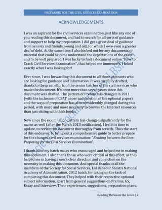 PREPARING FOR THE CIVIL SERVICES EXAMINATION
Reading Between the Lines | 2
ACKNOWLEDGEMENTS
I was an aspirant for the civil services examination, just like any one of
you reading this document, and had to search for all sorts of guidance
and support to help my preparation. I did get a great deal of guidance
from seniors and friends, young and old, for which I owe even a greater
deal of debt. At the same time, I also looked out for any documents or
material that could help me understand the expectations of the exam
and to be well prepared. I was lucky to find a document online “How to
Crack Civil Services Examination”, that helped me immensely. I found
exactly what I was looking for!
Ever since, I was forwarding this document to all those aspirants who
are looking for guidance and information. It was carefully drafted,
thanks to the great efforts of the senior batches of the civil services who
made the document. It’s been more than seven years since this
document was drafted. The pattern of Prelims has changed in 2011
(with the inclusion of CSAT paper and deletion of the optional paper)
and the ways of preparation has also considerably changed during this
period, with more and more necessity to browse the Internet resources
than just sitting with thick books.
Now since the examination pattern has changed significantly for the
mains as well (after the March 2013 notification), I feel it is time to
update, to revisit this document thoroughly from scratch. Thus the start
of this endeavor, to bring out a comprehensive guide to better prepare
for the changed civil services examination: “Reading between the lines:
Preparing for the Civil Services Examination”.
I thank all of my batch mates who encouraged and helped me in making
this document. I also thank those who were critical of this effort, as they
helped me in having a more clear direction and conviction on the
necessity in making this document. And special thanks to all the
members of the Society for Social Services, Lal Bahadur Shastri National
Academy of Administration, 2012 batch, for taking up the task of
completing this document. They helped with their respective optional
subject information, apart from general suggestions on Prelims, GS,
Essay and Interview. Their experiences, suggestions, preparation plans,
 