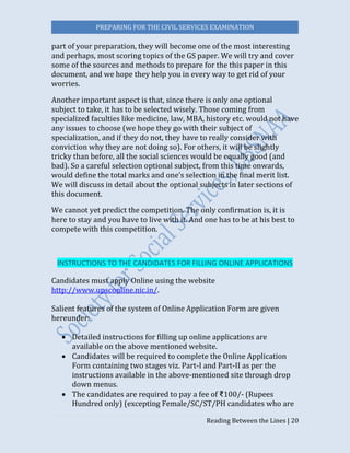 PREPARING FOR THE CIVIL SERVICES EXAMINATION
Reading Between the Lines | 20
part of your preparation, they will become one of the most interesting
and perhaps, most scoring topics of the GS paper. We will try and cover
some of the sources and methods to prepare for the this paper in this
document, and we hope they help you in every way to get rid of your
worries.
Another important aspect is that, since there is only one optional
subject to take, it has to be selected wisely. Those coming from
specialized faculties like medicine, law, MBA, history etc. would not have
any issues to choose (we hope they go with their subject of
specialization, and if they do not, they have to really consider with
conviction why they are not doing so). For others, it will be slightly
tricky than before, all the social sciences would be equally good (and
bad). So a careful selection optional subject, from this time onwards,
would define the total marks and one’s selection in the final merit list.
We will discuss in detail about the optional subjects in later sections of
this document.
We cannot yet predict the competition. The only confirmation is, it is
here to stay and you have to live with it. And one has to be at his best to
compete with this competition.
INSTRUCTIONS TO THE CANDIDATES FOR FILLING ONLINE APPLICATIONS
Candidates must apply Online using the website
http://www.upsconline.nic.in/.
Salient features of the system of Online Application Form are given
hereunder:
 Detailed instructions for filling up online applications are
available on the above mentioned website.
 Candidates will be required to complete the Online Application
Form containing two stages viz. Part-I and Part-II as per the
instructions available in the above-mentioned site through drop
down menus.
 The candidates are required to pay a fee of ₹100/- (Rupees
Hundred only) (excepting Female/SC/ST/PH candidates who are
 