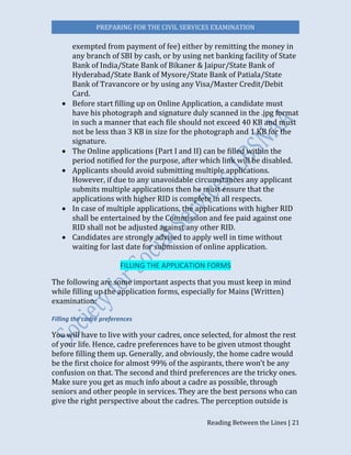 PREPARING FOR THE CIVIL SERVICES EXAMINATION
Reading Between the Lines | 21
exempted from payment of fee) either by remitting the money in
any branch of SBI by cash, or by using net banking facility of State
Bank of India/State Bank of Bikaner & Jaipur/State Bank of
Hyderabad/State Bank of Mysore/State Bank of Patiala/State
Bank of Travancore or by using any Visa/Master Credit/Debit
Card.
 Before start filling up on Online Application, a candidate must
have his photograph and signature duly scanned in the .jpg format
in such a manner that each file should not exceed 40 KB and must
not be less than 3 KB in size for the photograph and 1 KB for the
signature.
 The Online applications (Part I and II) can be filled within the
period notified for the purpose, after which link will be disabled.
 Applicants should avoid submitting multiple applications.
However, if due to any unavoidable circumstances any applicant
submits multiple applications then he must ensure that the
applications with higher RID is complete in all respects.
 In case of multiple applications, the applications with higher RID
shall be entertained by the Commission and fee paid against one
RID shall not be adjusted against any other RID.
 Candidates are strongly advised to apply well in time without
waiting for last date for submission of online application.
FILLING THE APPLICATION FORMS
The following are some important aspects that you must keep in mind
while filling up the application forms, especially for Mains (Written)
examination:
Filling the cadre preferences
You will have to live with your cadres, once selected, for almost the rest
of your life. Hence, cadre preferences have to be given utmost thought
before filling them up. Generally, and obviously, the home cadre would
be the first choice for almost 99% of the aspirants, there won’t be any
confusion on that. The second and third preferences are the tricky ones.
Make sure you get as much info about a cadre as possible, through
seniors and other people in services. They are the best persons who can
give the right perspective about the cadres. The perception outside is
 