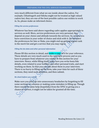 PREPARING FOR THE CIVIL SERVICES EXAMINATION
Reading Between the Lines | 22
very much different from what we see inside about the cadres. For
example, Chhattisgarh and Odisha might not be treated as high valued
cadres but, they are one of the best possible cadres one wishes to work
in. So, please make an informed choice.
Filling the service preferences
Whatever has been said above regarding cadre applies appropriately to
services as well. More, service preferences are very personal, they
depend on your choice and attitude towards the services. So, ensure you
have conviction in your order of choice and stick with it. Do not leave
the preferences for fate or fluke, you might end up getting a good rank
in the merit list and get a service that you may regret.
Filling the bio data and other personal information
Please fill this section in detail, and make a copy of it for your reference.
These details are very much used in the interview process and so you
have to prepare from whatever you submit in this section for your
interview. Hence, while filling itself, make sure you write bona fide
details, even related to your hobbies and other personal traits, and start
working on them. So that you can talk about them in your interview.
There is no hurry in filling up the form, take your time for each of these
sections, they need such attention, and then submit.
Re-check before you submit
Make sure you don’t go into unnecessary headaches by forgetting to fill
some sections or columns or making some mistakes in filling up. Though
there would be some help (hopefully) from the UPSC in giving you a
chance to correct, it might not be taken for granted all the time.
 
