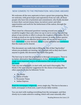PREPARING FOR THE CIVIL SERVICES EXAMINATION
Reading Between the Lines | 23
NEW COMERS TO THE PREPARATION: WELCOME ABOARD
We welcome all the new aspirants to have a great time preparing. More,
we welcome, with great hopes and aspirations from our side, all those
people who have lots of potential and commitment, who finally decided
to leave their current (many times, lucrative) career and other
opportunities and work for the betterment of the nation, through the
civil services.
There must be a thousand questions running around your mind. It
would be tougher than said, when we say to not to worry. The starting
phase of any activity or effort is always the toughest of the times. We try
to help as much as we can by trying to answer as many of your queries
as possible to have an effective preparation. All we ask in return is to
have conviction in your decision, belief in your potential and confidence
that the exam can be cleared.
This document can really help in filling the role of that ‘big brother’
whom you probably are missing. Lot of people told us they don’t have
anyone to guide, this document should be that guide.
The best way to start the preparation is through newspapers. There is
no better alternative than newspapers. In fact, newspapers are the
single most important source of information that can get you through
the exam!
Take any one newspaper, to start with, and read it thoroughly. The
Hindu is the most popular suggestion for the choice of newspaper but
other papers can also be followed. To list:
 The Hindu
 Times of India
 Economic Times
 Indian Express
Read the newspaper religiously, every single day. This has to become a
habit, newspaper is from now, a part of your daily routine.
You can start with reading everything from the newspaper, and then
slowly try to make selective reading, which will come naturally after
 