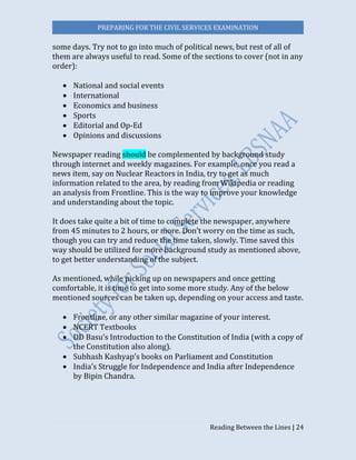 PREPARING FOR THE CIVIL SERVICES EXAMINATION
Reading Between the Lines | 24
some days. Try not to go into much of political news, but rest of all of
them are always useful to read. Some of the sections to cover (not in any
order):
 National and social events
 International
 Economics and business
 Sports
 Editorial and Op-Ed
 Opinions and discussions
Newspaper reading should be complemented by background study
through internet and weekly magazines. For example, once you read a
news item, say on Nuclear Reactors in India, try to get as much
information related to the area, by reading from Wikipedia or reading
an analysis from Frontline. This is the way to improve your knowledge
and understanding about the topic.
It does take quite a bit of time to complete the newspaper, anywhere
from 45 minutes to 2 hours, or more. Don’t worry on the time as such,
though you can try and reduce the time taken, slowly. Time saved this
way should be utilized for more background study as mentioned above,
to get better understanding of the subject.
As mentioned, while picking up on newspapers and once getting
comfortable, it is time to get into some more study. Any of the below
mentioned sources can be taken up, depending on your access and taste.
 Frontline, or any other similar magazine of your interest.
 NCERT Textbooks
 DD Basu’s Introduction to the Constitution of India (with a copy of
the Constitution also along).
 Subhash Kashyap’s books on Parliament and Constitution
 India’s Struggle for Independence and India after Independence
by Bipin Chandra.
 