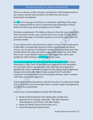 PREPARING FOR THE CIVIL SERVICES EXAMINATION
Reading Between the Lines | 25
These are chosen so that, one gets a perspective of the fundamentals of
the country and the basic premises on which the rest of your
preparation can depend.
Do not try to mug up, or by heart, or remember anything at this stage.
Your reading should be more to understand the philosophy of these
books and form your personal opinions out of them.
Frontline complements The Hindu as they are from the same publishers.
This way, there can be a nice revision every two weeks of all the topics
you read in the paper as Frontline analyses most of the topics from the
previous weeks.
In our opinion, this is the best way to make a start for your preparation.
It does take a considerable amount of time to get through the above
sources. So, if someone is looking for starting the preparation just a few
months before the exam, the above suggestions might not work. They
have to do a very selective study out of the suggestions above and
quickly go with working on practicing for the exam.
Get used to studying from the internet from this phase itself, it helps
immensely. In fact, most of the resources suggested in this document
are web links. These can also reduce the time take for preparation
significantly. Many aspirants coming from the engineering background,
foreign universities, the digital freaks, people from IT and other
corporate sectors are well versed in using the internet, and to compete
with them, one has to adapt to it.
Initial times of the preparation is also the best time to study many books
and novels, which one cannot give time to, at later stages of preparation
or before the examination.
Some of our recommendations include the following:
 Books by Ramachandra Guha (India after Gandhi, etc).
 Amartya Sen’s writings, especially, “The Idea of Justice”,
“Development as Freedom” and other books.
 Books by Shashi Tharoor (Pax Indica etc.)
 India Unbound (Gurucharan Das)
 