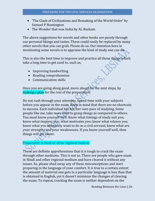 PREPARING FOR THE CIVIL SERVICES EXAMINATION
Reading Between the Lines | 26
 ‘The Clash of Civilizations and Remaking of the World Order’ by
Samuel P Huntington
 The Wonder that was India by AL Basham
The above suggestions for novels and other books are purely through
our personal likings and tastes. These could easily be replaced by many
other novels that you can grab. Please do so. Our intention here in
mentioning some novels is to appraise the kind of study one can do.
This is also the best time to improve and practice all those things which
take a long time to get used to, such as,
 Improving handwriting
 Reading comprehension
 Communication skills
Once you are going along good, move ahead for the next steps, by
making a plan for the rest of the preparation.
Do not rush through your attempts. Spend time with your subjects
before you appear in the exam. Keep in mind that there are no shortcuts
to success. Each individual has his/her own pace of studying. Some
people like me, take more time to grasp things as compared to others.
You must know yourself well. Know what timings of study suit you;
know what inspires you; what motivates you; know what relaxes you;
know what you ultimately want to do as a civil servant; know what are
your strengths and your weaknesses. If you know yourself well, then
things will get easier.
Preparation in Hindi or other regional medium
There are definite apprehensions that it is tough to crack the exam
through other mediums. This is not so. There are people who gave exam
in Hindi and other regional medium and have cleared it without any
issues. So, please shed away any of these misconceptions and start
preparing in the language of your comfort. It is true to a certain extent
the amount of material one gets in a particular language is less than that
is obtained in English, yet it doesn’t minimize the changes of clearing
the exam. To repeat, cracking the exam is neither dependent on the
 
