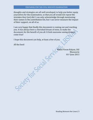 PREPARING FOR THE CIVIL SERVICES EXAMINATION
Reading Between the Lines | 3
thoughts and strategies are all well enveloped, to help you better equip
yourselves for the examination, so that you all would not repeat the
mistakes they (we) did. I can only acknowledge through mentioning
their names in the contribution list, but I can never measure the impact
of their support, on all of us.
I am very happy that finally this document is coming out and reaching
you. It has always been a cherished dream of mine, to make the
document, for the benefit of you all. It feels awesome seeing dreams
come true!
I hope this document can help, at least a few of you.
All the best!
Nikhil Pavan Kalyan, IAS
Mussoorie
01st June 2013
 
