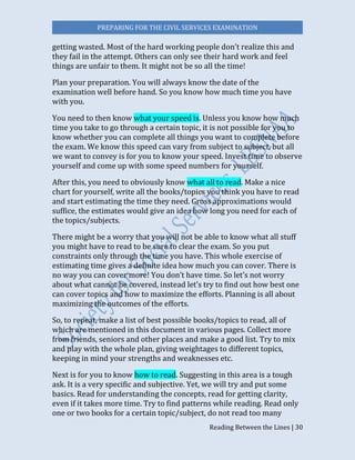 PREPARING FOR THE CIVIL SERVICES EXAMINATION
Reading Between the Lines | 30
getting wasted. Most of the hard working people don’t realize this and
they fail in the attempt. Others can only see their hard work and feel
things are unfair to them. It might not be so all the time!
Plan your preparation. You will always know the date of the
examination well before hand. So you know how much time you have
with you.
You need to then know what your speed is. Unless you know how much
time you take to go through a certain topic, it is not possible for you to
know whether you can complete all things you want to complete before
the exam. We know this speed can vary from subject to subject, but all
we want to convey is for you to know your speed. Invest time to observe
yourself and come up with some speed numbers for yourself.
After this, you need to obviously know what all to read. Make a nice
chart for yourself, write all the books/topics you think you have to read
and start estimating the time they need. Gross approximations would
suffice, the estimates would give an idea how long you need for each of
the topics/subjects.
There might be a worry that you will not be able to know what all stuff
you might have to read to be sure to clear the exam. So you put
constraints only through the time you have. This whole exercise of
estimating time gives a definite idea how much you can cover. There is
no way you can cover more! You don’t have time. So let’s not worry
about what cannot be covered, instead let’s try to find out how best one
can cover topics and how to maximize the efforts. Planning is all about
maximizing the outcomes of the efforts.
So, to repeat, make a list of best possible books/topics to read, all of
which are mentioned in this document in various pages. Collect more
from friends, seniors and other places and make a good list. Try to mix
and play with the whole plan, giving weightages to different topics,
keeping in mind your strengths and weaknesses etc.
Next is for you to know how to read. Suggesting in this area is a tough
ask. It is a very specific and subjective. Yet, we will try and put some
basics. Read for understanding the concepts, read for getting clarity,
even if it takes more time. Try to find patterns while reading. Read only
one or two books for a certain topic/subject, do not read too many
 