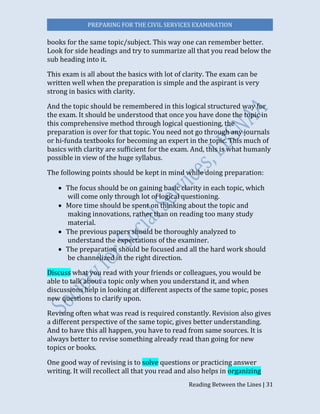 PREPARING FOR THE CIVIL SERVICES EXAMINATION
Reading Between the Lines | 31
books for the same topic/subject. This way one can remember better.
Look for side headings and try to summarize all that you read below the
sub heading into it.
This exam is all about the basics with lot of clarity. The exam can be
written well when the preparation is simple and the aspirant is very
strong in basics with clarity.
And the topic should be remembered in this logical structured way for
the exam. It should be understood that once you have done the topic in
this comprehensive method through logical questioning, the
preparation is over for that topic. You need not go through any journals
or hi-funda textbooks for becoming an expert in the topic. This much of
basics with clarity are sufficient for the exam. And, this is what humanly
possible in view of the huge syllabus.
The following points should be kept in mind while doing preparation:
 The focus should be on gaining basic clarity in each topic, which
will come only through lot of logical questioning.
 More time should be spent on thinking about the topic and
making innovations, rather than on reading too many study
material.
 The previous papers should be thoroughly analyzed to
understand the expectations of the examiner.
 The preparation should be focused and all the hard work should
be channelized in the right direction.
Discuss what you read with your friends or colleagues, you would be
able to talk about a topic only when you understand it, and when
discussions help in looking at different aspects of the same topic, poses
new questions to clarify upon.
Revising often what was read is required constantly. Revision also gives
a different perspective of the same topic, gives better understanding.
And to have this all happen, you have to read from same sources. It is
always better to revise something already read than going for new
topics or books.
One good way of revising is to solve questions or practicing answer
writing. It will recollect all that you read and also helps in organizing
 
