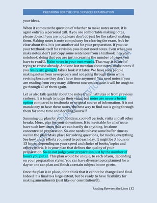 PREPARING FOR THE CIVIL SERVICES EXAMINATION
Reading Between the Lines | 32
your ideas.
When it comes to the question of whether to make notes or not, it is
again entirely a personal call. If you are comfortable making notes,
please do so. If you are not, please don’t do just for the sake of making
them. Making notes is note compulsory for clearing the exam, let’s be
clear about this. It is just another aid for your preparation. If you use
your textbook itself for revision, you do not need notes. Even when you
make notes, don’t just copy some sentences from a textbook into your
notebook, doing that you are just increasing the number of pages you
have to read. Make notes in your own words. That way, it is sort of
trying to revise already. And one last mention about notes, make notes if
you really are going to take a look at it later. We have seen people
making notes from newspapers and not going through them while
revising because they don’t have time anymore! You need notes if you
are reading from very many different sources because it will be tough to
go through all of them again.
Let us also talk quickly about the notes from institutes or from previous
rankers. It is tough to judge their value, but notes are never a better
option compared to textbooks or original source of information. It is not
mandatory to have these notes, the best way to find out is going through
them for some time and deciding yourself.
Summing up, plan for your holidays, cool-off periods, visits and all other
breaks. More, plan for your downtimes. It is inevitable for all of us to
have such low times that we can hardly do anything, let alone
concentrated preparation. So, one needs to have some buffer time as
well in the plan. Make place for solving questions, for mocks, everything.
See how much efforts you need to put each day. It might be 3 hours or
13 hours, depending on your speed and choice of books/topics and
other criteria. It is your plan that defines the quality of your
preparation. So do not judge your preparation just by the number of
hours you put in. This plan would be unique, to each of you, depending
on your preparation styles. You can have diverse topics planned for a
day or one can plan and finish a certain subject in one go etc.
Once the plan is in place, don’t think that it cannot be changed and final.
Indeed it is final to a large extent, but be ready to have flexibility for
making amendments (just like our constitution).
 