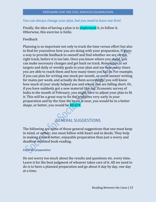 PREPARING FOR THE CIVIL SERVICES EXAMINATION
Reading Between the Lines | 33
You can always change your plan, but you need to have one first!
Finally, the idea of having a plan is to implement it, to follow it.
Otherwise, this exercise is futile.
Feedback
Planning is so important not only to track the time versus effort but also
to find for yourselves how you are doing with your preparation. It gives
a way to provide feedback to oneself and find whether we are on the
right track, before it is too late. Once you know where you stand, you
can make necessary changes and get back on track. Remember to set
targets and daily or weekly goals in your plan and see how many times
you are able to reach them and how many times you fail to. For example,
if you can plan for writing one mock per month, or some answer writing
for mains per week, and actually do them accordingly, you will know
how much of your study helped you and where you are falling short. Or,
if you have suddenly got a new material like say, Economic survey of
India in the month of February, you might have to adjust your plan to fit
it. This will be a great way to fix the problems very early in your
preparation and by the time the exam is near, you would be in a better
shape, or better, you would be READY.
GENERAL SUGGESTIONS
The following are some of those general suggestions that one must keep
in mind, or rather; one must follow with heart and in deeds. They help
in making a much better, enjoyable preparation than just a worry and
deadline oriented book reading.
Enjoy the preparation
Do not worry too much about the results and questions etc. every time.
Leave it for the best judgment of whoever takes care of it. All we need to
do is to have a planned preparation and go about it day by day, one day
at a time.
 