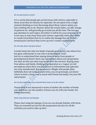 PREPARING FOR THE CIVIL SERVICES EXAMINATION
Reading Between the Lines | 34
Do not pay heed to rumors
It is a surety that people get carried away with rumors, especially in
those areas that are famous for aspirants. Do not spent even a single
moment thinking or even discussing about these rumors unless you
have nothing else to do. Rumors about the results dates, cut offs, change
of patterns etc. will generally go around you all the time. The less you
pay attention to such topics, the better it will be for your preparation. It
is not easy to stay away from such rumors, especially when they relate
to results (of prelims) but try to realize the damage they do to one’s
mental peace and how they screw up one’s routine unnecessarily.
Do not stay alone and grow beard
It looks funny but only two kinds of people grow beard, one whose love
has gone unfortunate or one who is preparing for civils!
Just try to understand that staying alone or away from people or
growing beard doesn’t show any seriousness about your preparation
nor they are the sure shot ways to get in to the services. Staying away
from phone and family, thinking of preparation as a ‘yagna’ are old
perceptions when there was less access to information and aspirants
are truly misinformed. Not so anymore. Mingle with people (that
definitely does not mean to waste time, you are grownups, you know
where to draw a line), stay in touch with friend and family, live your life
and prepare.
Do not buy each and every material that comes in to the market
Preparation is not measured in terms of neither the number of books
you read from, nor the number of hours you sit with your books. Get
books selectively.
Start using Internet and laptops
Please start using the laptops, if you are not already familiar with them.
They are essential not just for the preparation but also for all the
activities you need to take up later.
 