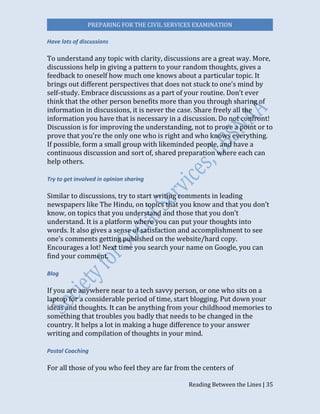 PREPARING FOR THE CIVIL SERVICES EXAMINATION
Reading Between the Lines | 35
Have lots of discussions
To understand any topic with clarity, discussions are a great way. More,
discussions help in giving a pattern to your random thoughts, gives a
feedback to oneself how much one knows about a particular topic. It
brings out different perspectives that does not stuck to one’s mind by
self-study. Embrace discussions as a part of your routine. Don’t ever
think that the other person benefits more than you through sharing of
information in discussions, it is never the case. Share freely all the
information you have that is necessary in a discussion. Do not confront!
Discussion is for improving the understanding, not to prove a point or to
prove that you’re the only one who is right and who knows everything.
If possible, form a small group with likeminded people, and have a
continuous discussion and sort of, shared preparation where each can
help others.
Try to get involved in opinion sharing
Similar to discussions, try to start writing comments in leading
newspapers like The Hindu, on topics that you know and that you don’t
know, on topics that you understand and those that you don’t
understand. It is a platform where you can put your thoughts into
words. It also gives a sense of satisfaction and accomplishment to see
one’s comments getting published on the website/hard copy.
Encourages a lot! Next time you search your name on Google, you can
find your comment.
Blog
If you are anywhere near to a tech savvy person, or one who sits on a
laptop for a considerable period of time, start blogging. Put down your
ideas and thoughts. It can be anything from your childhood memories to
something that troubles you badly that needs to be changed in the
country. It helps a lot in making a huge difference to your answer
writing and compilation of thoughts in your mind.
Postal Coaching
For all those of you who feel they are far from the centers of
 