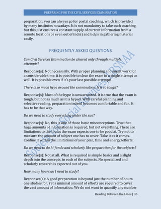 PREPARING FOR THE CIVIL SERVICES EXAMINATION
Reading Between the Lines | 36
preparation, you can always go for postal coaching, which is provided
by many institutes nowadays. It is not mandatory to take such coaching,
but this just ensures a constant supply of current information from a
remote location (or even out of India) and helps in gathering material
easily.
FREQUENTLY ASKED QUESTIONS
Can Civil Services Examination be cleared only through multiple
attempts?
Response(s): Not necessarily. With proper planning and smart work for
a considerable time, it is possible to clear the exam in a single attempt as
well. It is possible even if it’s your last possible attempt!
There is so much hype around the examination. Is it so tough?
Response(s): Most of the hype is unwarranted. It is true that the exam is
tough, but not as much as it is hyped. With careful planning and
selective reading, preparation indeed becomes comfortable and fun. It
has to be that way.
Do we need to study everything under the sun?
Response(s): No, this is one of those basic misconceptions. True that
huge amounts of information is required, but not everything. There are
limitations to the topics the exam expects one to be good at. Try not to
measure the amount of subject one has to cover. Take it as it comes.
Confine it within the limitations of your plan, time and energy/efforts.
Do we need to do hi-funda and scholarly like preparation for the subjects?
Response(s): Not at all. What is required is simple basics and a slight
depth into the concepts, in each of the subjects. No specialized and
scholarly research is expected out of you.
How many hours do I need to study?
Responses(s): A good preparation is beyond just the number of hours
one studies for. Yet a minimal amount of efforts are required to cover
the vast amount of information. We do not want to quantify any number
 