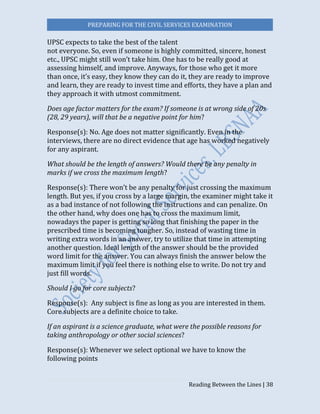 PREPARING FOR THE CIVIL SERVICES EXAMINATION
Reading Between the Lines | 38
UPSC expects to take the best of the talent
not everyone. So, even if someone is highly committed, sincere, honest
etc., UPSC might still won’t take him. One has to be really good at
assessing himself, and improve. Anyways, for those who get it more
than once, it’s easy, they know they can do it, they are ready to improve
and learn, they are ready to invest time and efforts, they have a plan and
they approach it with utmost commitment.
Does age factor matters for the exam? If someone is at wrong side of 20s
(28, 29 years), will that be a negative point for him?
Response(s): No. Age does not matter significantly. Even in the
interviews, there are no direct evidence that age has worked negatively
for any aspirant.
What should be the length of answers? Would there be any penalty in
marks if we cross the maximum length?
Response(s): There won’t be any penalty for just crossing the maximum
length. But yes, if you cross by a large margin, the examiner might take it
as a bad instance of not following the instructions and can penalize. On
the other hand, why does one has to cross the maximum limit,
nowadays the paper is getting so long that finishing the paper in the
prescribed time is becoming tougher. So, instead of wasting time in
writing extra words in an answer, try to utilize that time in attempting
another question. Ideal length of the answer should be the provided
word limit for the answer. You can always finish the answer below the
maximum limit if you feel there is nothing else to write. Do not try and
just fill words.
Should I go for core subjects?
Response(s): Any subject is fine as long as you are interested in them.
Core subjects are a definite choice to take.
If an aspirant is a science graduate, what were the possible reasons for
taking anthropology or other social sciences?
Response(s): Whenever we select optional we have to know the
following points
 